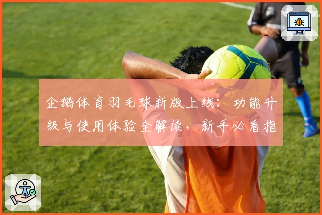 企鹅体育羽毛球新版上线：功能升级与使用体验全解读，新手必看指南