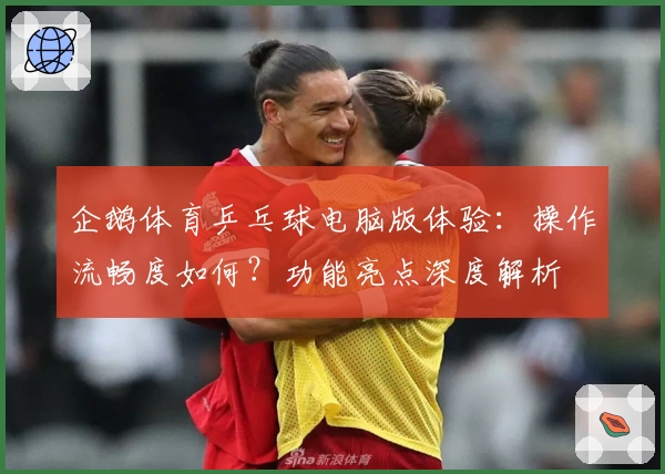 企鹅体育乒乓球电脑版体验：操作流畅度如何？功能亮点深度解析