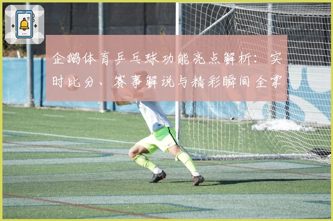 企鹅体育乒乓球功能亮点解析：实时比分、赛事解说与精彩瞬间全掌握