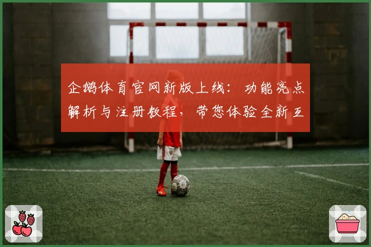 企鹅体育官网新版上线：功能亮点解析与注册教程，带您体验全新互动乐趣