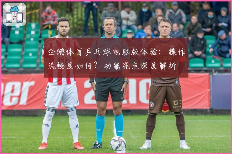 企鹅体育乒乓球电脑版体验：操作流畅度如何？功能亮点深度解析