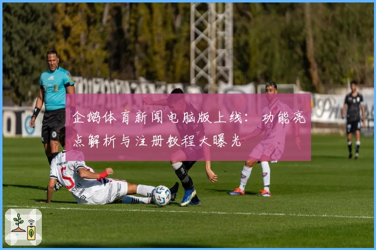 企鹅体育新闻电脑版上线：功能亮点解析与注册教程大曝光