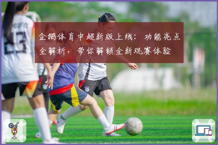 企鹅体育中超新版上线：功能亮点全解析，带你解锁全新观赛体验